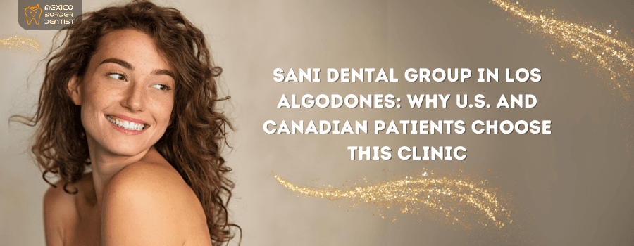 Sani Dental Group in Los Algodones: Why U.S. and Canadian Patients Choose this Clinic